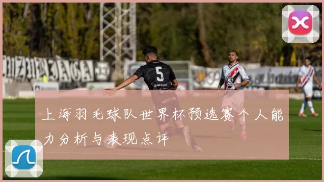 上海羽毛球队世界杯预选赛个人能力分析与表现点评