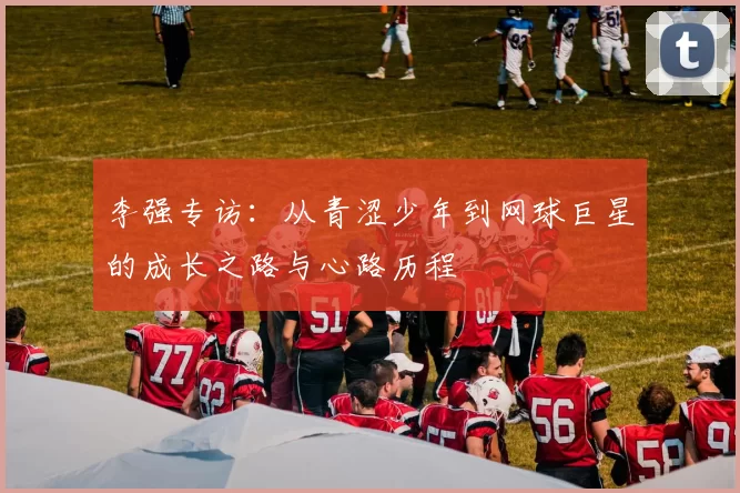 李强专访：从青涩少年到网球巨星的成长之路与心路历程