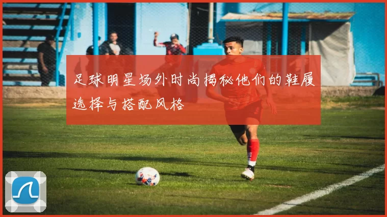 足球明星场外时尚揭秘他们的鞋履选择与搭配风格