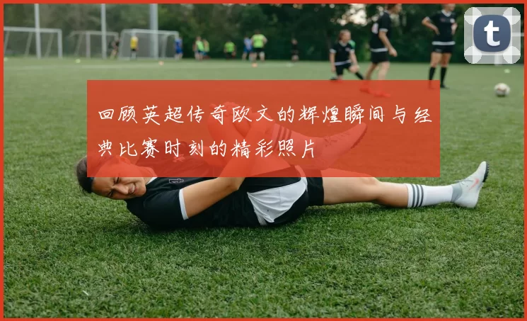 回顾英超传奇欧文的辉煌瞬间与经典比赛时刻的精彩照片
