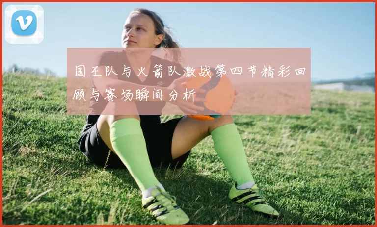国王队与火箭队激战第四节精彩回顾与赛场瞬间分析