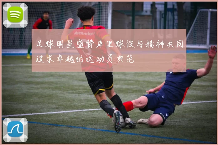 足球明星盛赞库里球技与精神共同追求卓越的运动员典范
