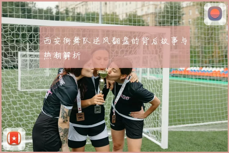 西安街舞队逆风翻盘的背后故事与热潮解析