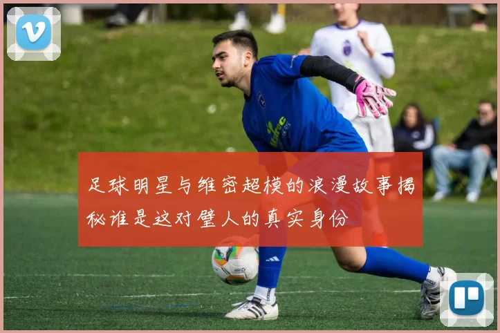 足球明星与维密超模的浪漫故事揭秘谁是这对璧人的真实身份