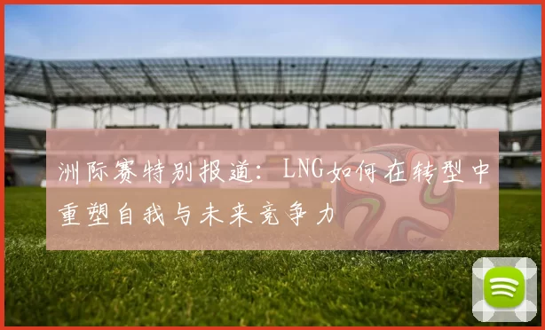 洲际赛特别报道：LNG如何在转型中重塑自我与未来竞争力