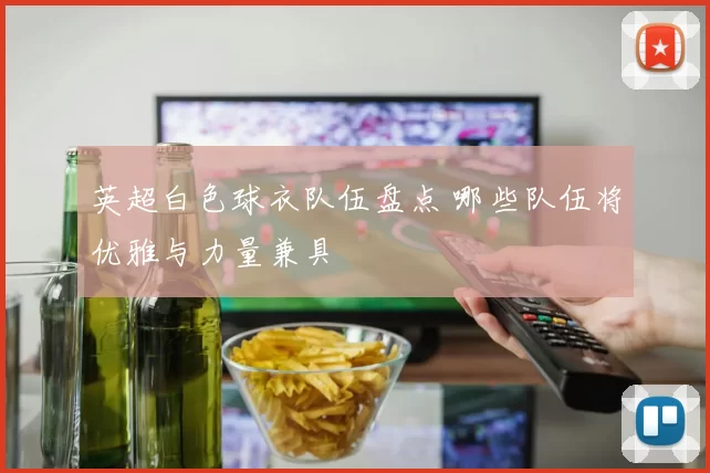 英超白色球衣队伍盘点 哪些队伍将优雅与力量兼具