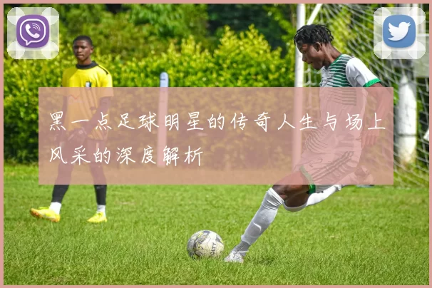 黑一点足球明星的传奇人生与场上风采的深度解析