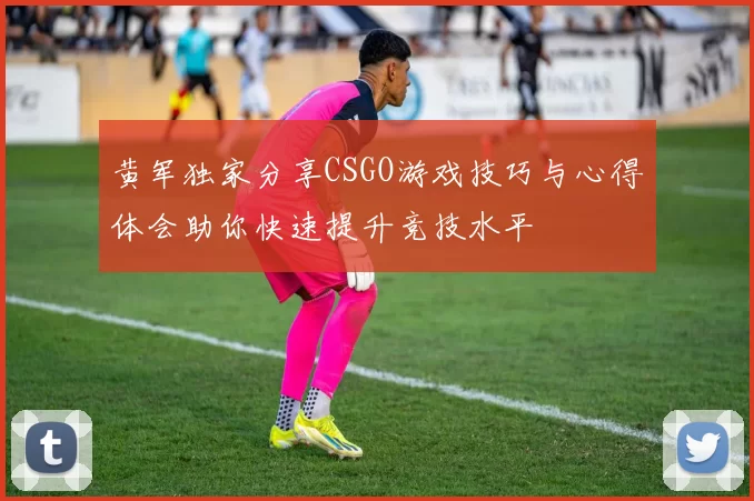 黄军独家分享CSGO游戏技巧与心得体会助你快速提升竞技水平