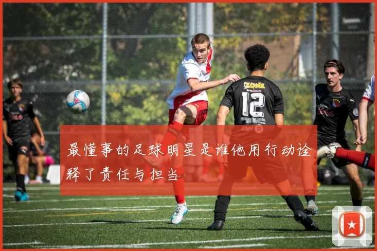 最懂事的足球明星是谁他用行动诠释了责任与担当