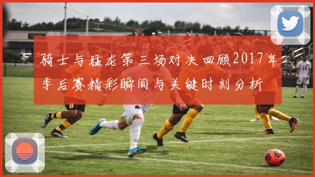 骑士与猛龙第三场对决回顾2017年季后赛精彩瞬间与关键时刻分析