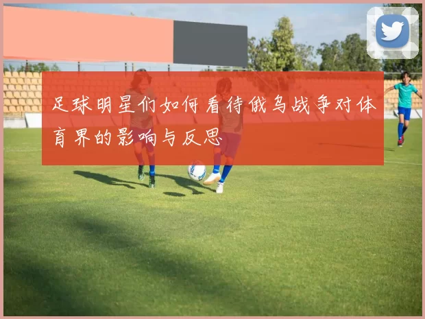 足球明星们如何看待俄乌战争对体育界的影响与反思