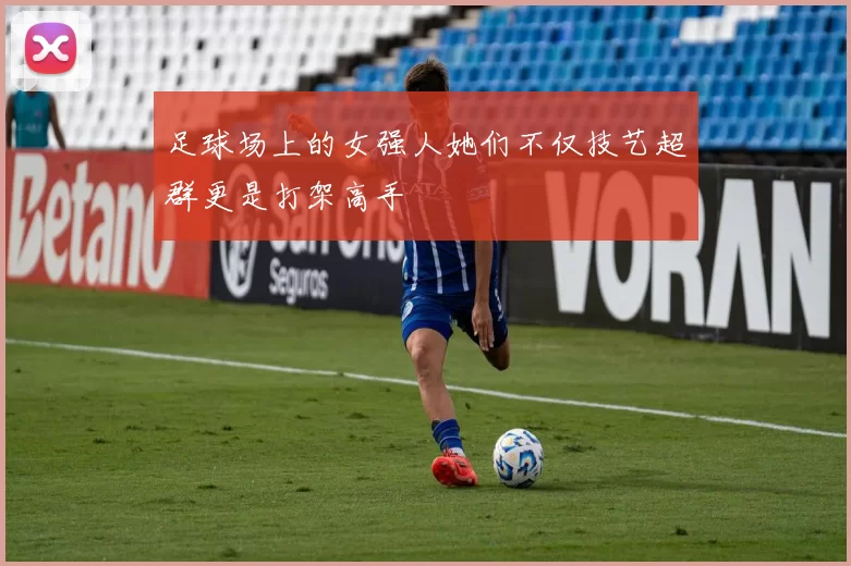 足球场上的女强人她们不仅技艺超群更是打架高手