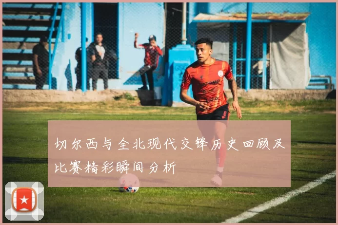 切尔西与全北现代交锋历史回顾及比赛精彩瞬间分析