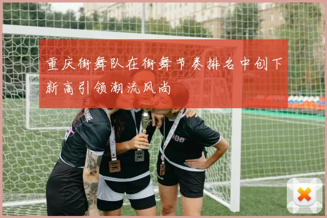 重庆街舞队在街舞节奏排名中创下新高引领潮流风尚