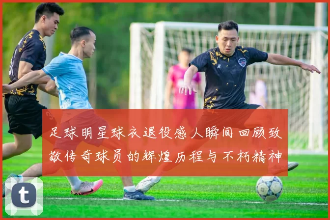 足球明星球衣退役感人瞬间回顾致敬传奇球员的辉煌历程与不朽精神