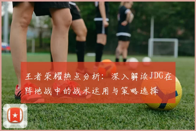 王者荣耀热点分析：深入解读JDG在阵地战中的战术运用与策略选择