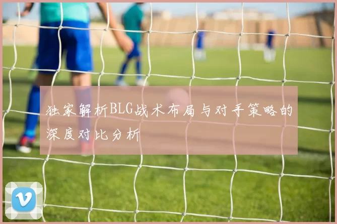 独家解析BLG战术布局与对手策略的深度对比分析