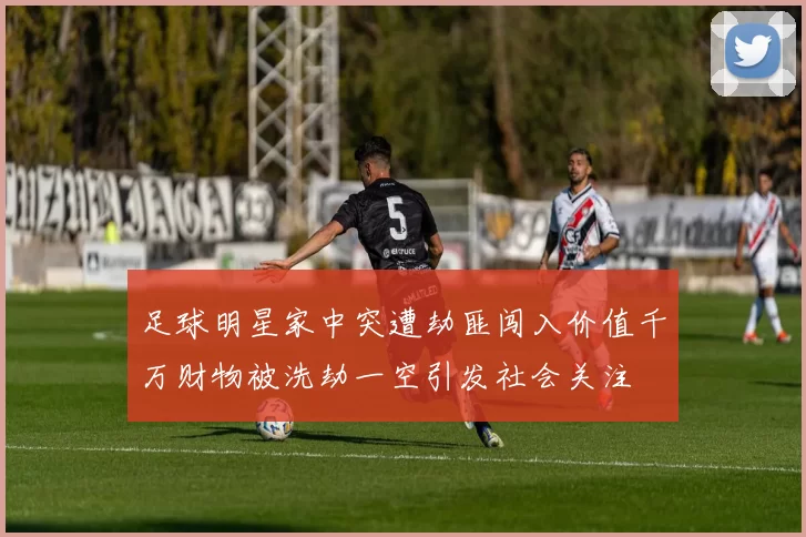 足球明星家中突遭劫匪闯入价值千万财物被洗劫一空引发社会关注