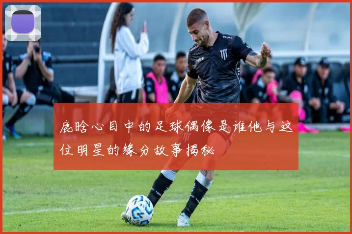 鹿晗心目中的足球偶像是谁他与这位明星的缘分故事揭秘