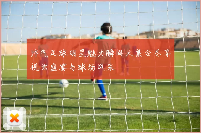 帅气足球明星魅力瞬间大集合尽享视觉盛宴与球场风采