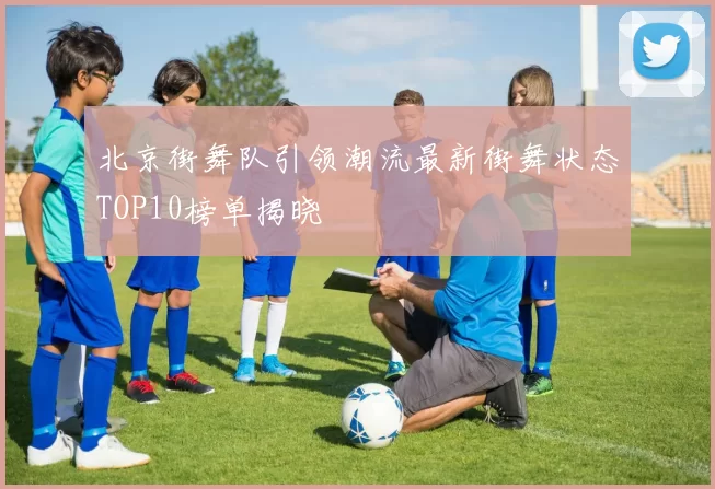北京街舞队引领潮流最新街舞状态TOP10榜单揭晓
