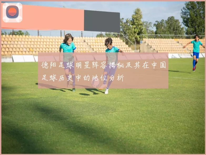 德阳足球明星阵容揭秘及其在中国足球历史中的地位分析