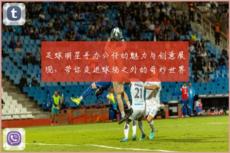 足球明星手办公仔的魅力与创意展现，带你走进球场之外的奇妙世界