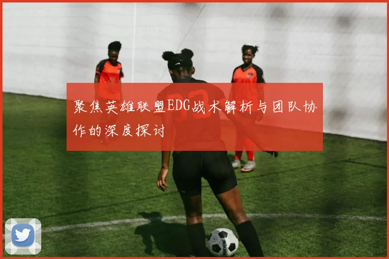 聚焦英雄联盟EDG战术解析与团队协作的深度探讨