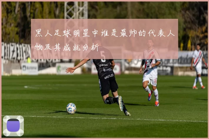 黑人足球明星中谁是最帅的代表人物及其成就分析