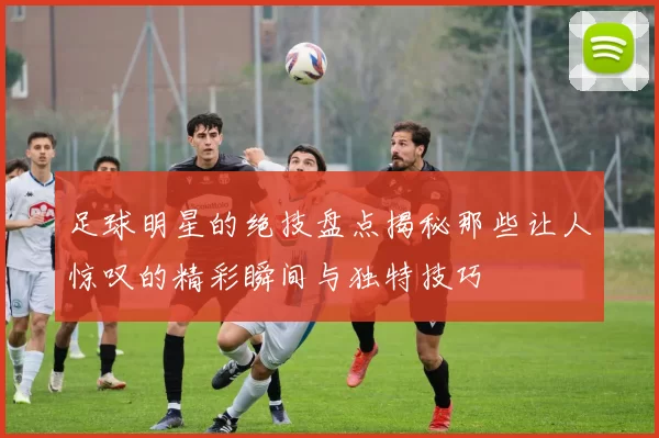 足球明星的绝技盘点揭秘那些让人惊叹的精彩瞬间与独特技巧
