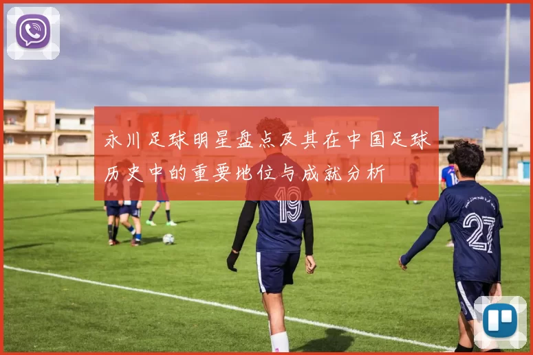 永川足球明星盘点及其在中国足球历史中的重要地位与成就分析