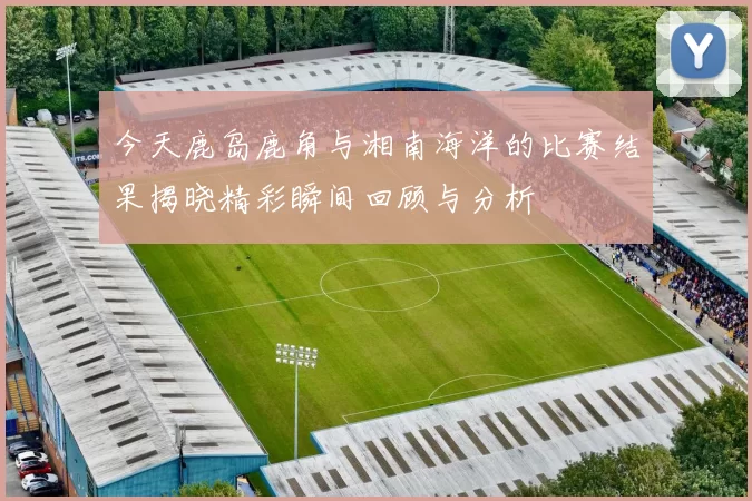 今天鹿岛鹿角与湘南海洋的比赛结果揭晓精彩瞬间回顾与分析