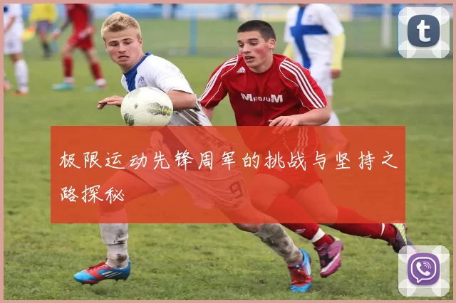 极限运动先锋周军的挑战与坚持之路探秘