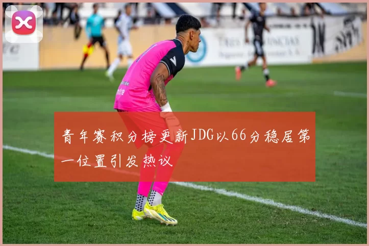 青年赛积分榜更新JDG以66分稳居第一位置引发热议
