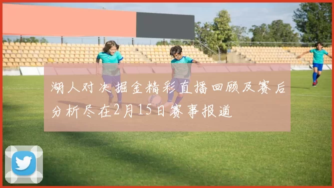湖人对决掘金精彩直播回顾及赛后分析尽在2月15日赛事报道