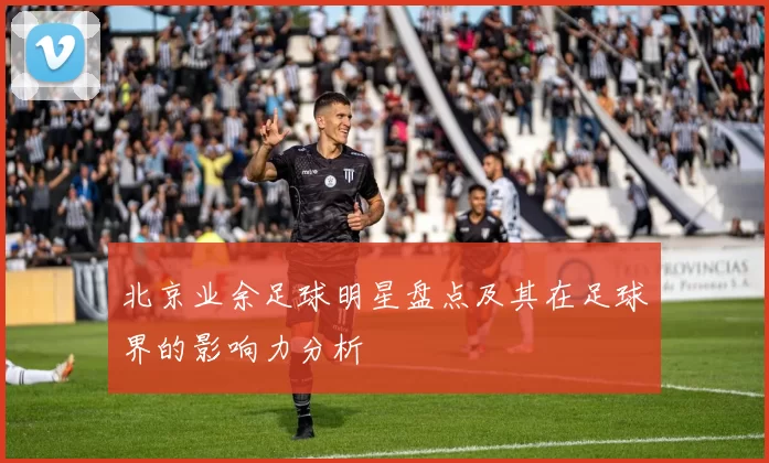 北京业余足球明星盘点及其在足球界的影响力分析