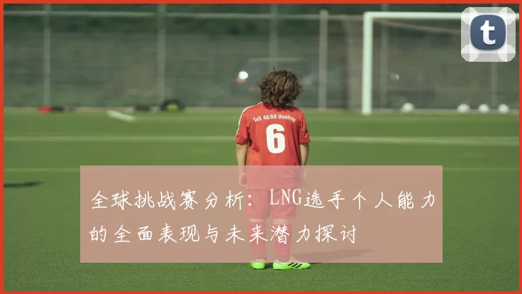 全球挑战赛分析：LNG选手个人能力的全面表现与未来潜力探讨