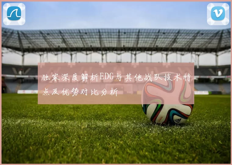 独家深度解析EDG与其他战队技术特点及优势对比分析