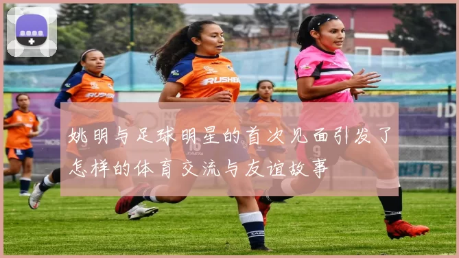 姚明与足球明星的首次见面引发了怎样的体育交流与友谊故事