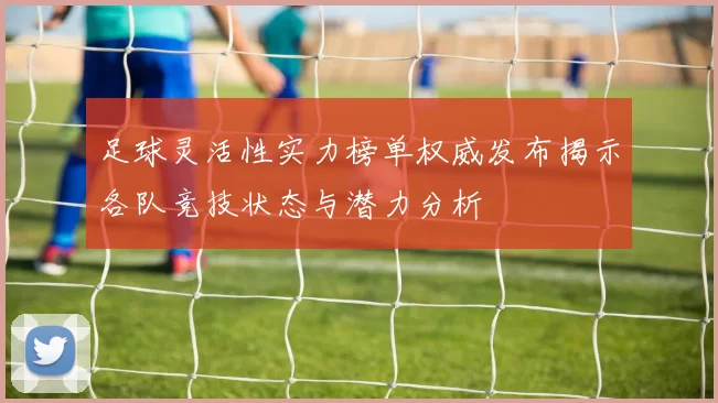 足球灵活性实力榜单权威发布揭示各队竞技状态与潜力分析