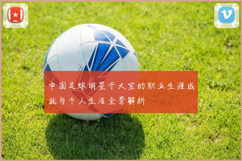 中国足球明星于大宝的职业生涯成就与个人生活全景解析