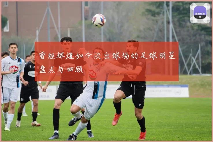 曾经辉煌如今淡出球场的足球明星盘点与回顾