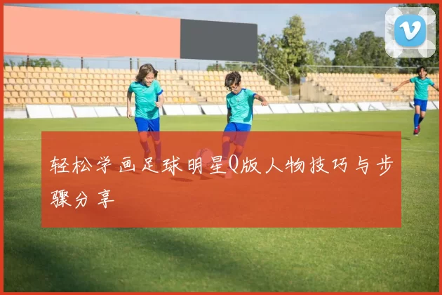 轻松学画足球明星Q版人物技巧与步骤分享