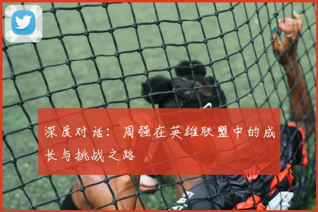 深度对话：周强在英雄联盟中的成长与挑战之路