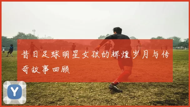 昔日足球明星女孩的辉煌岁月与传奇故事回顾