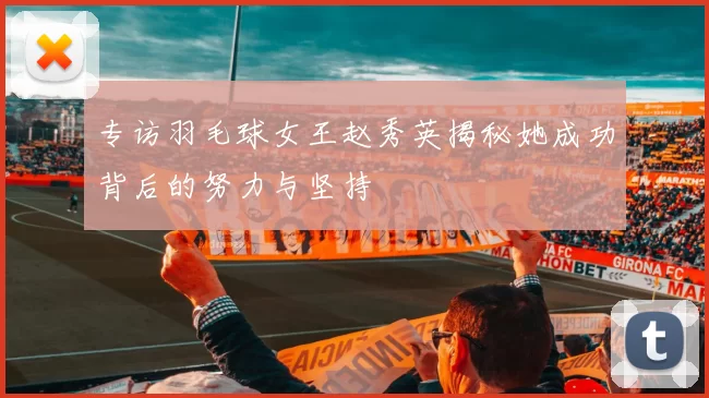 专访羽毛球女王赵秀英揭秘她成功背后的努力与坚持