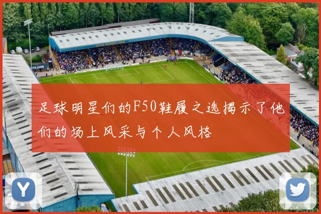 足球明星们的F50鞋履之选揭示了他们的场上风采与个人风格