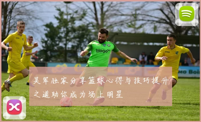 吴军独家分享篮球心得与技巧提升之道助你成为场上明星