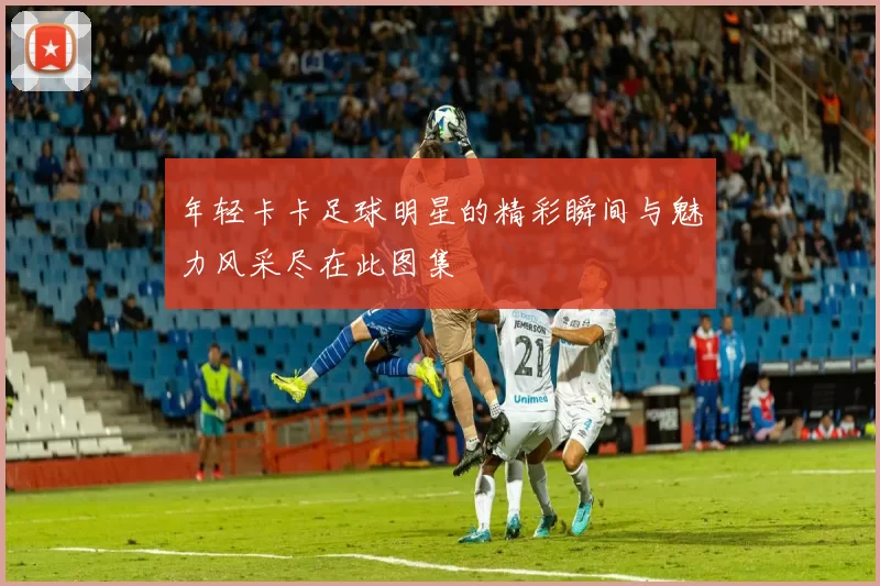 年轻卡卡足球明星的精彩瞬间与魅力风采尽在此图集