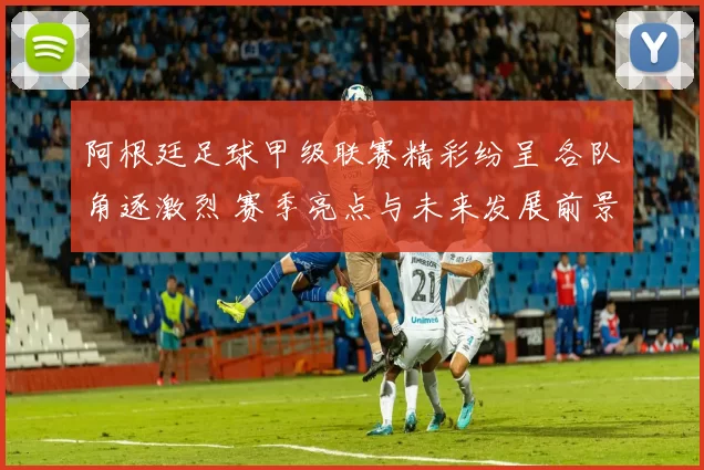 阿根廷足球甲级联赛精彩纷呈 各队角逐激烈 赛季亮点与未来发展前景分析
